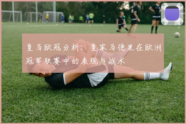 皇马欧冠分析:皇家马德里在欧洲冠军联赛中的表现与战术