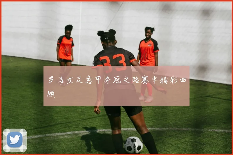 罗马女足意甲夺冠之路赛季精彩回顾
