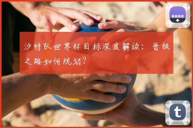 沙特队世界杯目标深度解读：晋级之路如何规划？